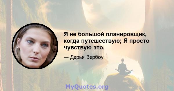 Я не большой планировщик, когда путешествую; Я просто чувствую это.