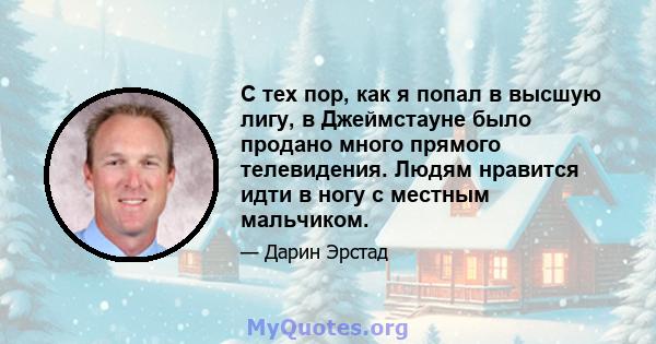 С тех пор, как я попал в высшую лигу, в Джеймстауне было продано много прямого телевидения. Людям нравится идти в ногу с местным мальчиком.