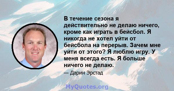 В течение сезона я действительно не делаю ничего, кроме как играть в бейсбол. Я никогда не хотел уйти от бейсбола на перерыв. Зачем мне уйти от этого? Я люблю игру. У меня всегда есть. Я больше ничего не делаю.