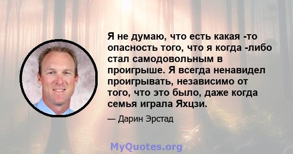 Я не думаю, что есть какая -то опасность того, что я когда -либо стал самодовольным в проигрыше. Я всегда ненавидел проигрывать, независимо от того, что это было, даже когда семья играла Яхцзи.