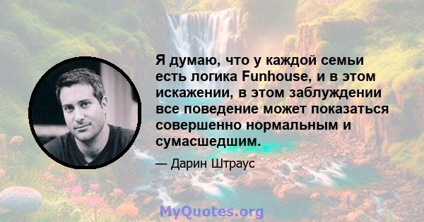 Я думаю, что у каждой семьи есть логика Funhouse, и в этом искажении, в этом заблуждении все поведение может показаться совершенно нормальным и сумасшедшим.