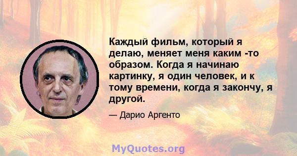 Каждый фильм, который я делаю, меняет меня каким -то образом. Когда я начинаю картинку, я один человек, и к тому времени, когда я закончу, я другой.