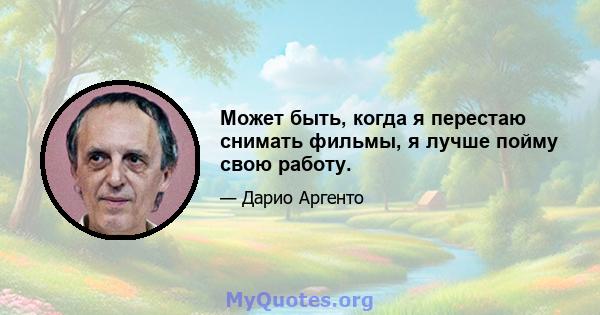 Может быть, когда я перестаю снимать фильмы, я лучше пойму свою работу.