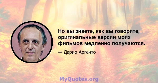 Но вы знаете, как вы говорите, оригинальные версии моих фильмов медленно получаются.