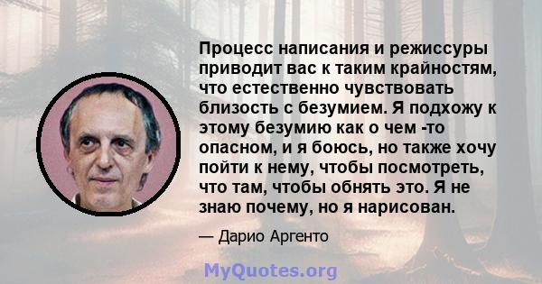 Процесс написания и режиссуры приводит вас к таким крайностям, что естественно чувствовать близость с безумием. Я подхожу к этому безумию как о чем -то опасном, и я боюсь, но также хочу пойти к нему, чтобы посмотреть,