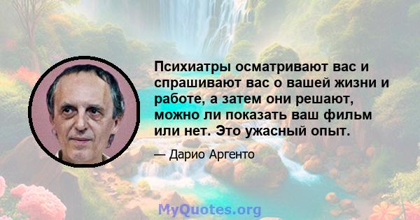 Психиатры осматривают вас и спрашивают вас о вашей жизни и работе, а затем они решают, можно ли показать ваш фильм или нет. Это ужасный опыт.