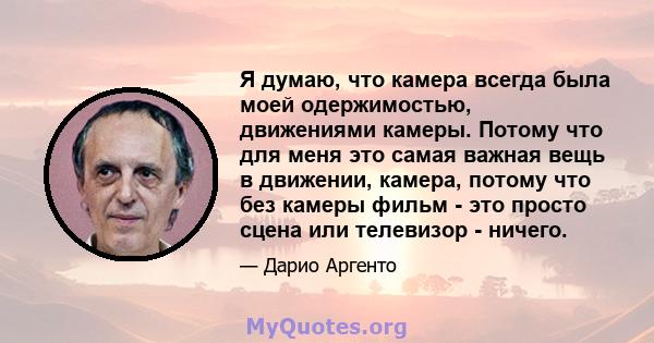 Я думаю, что камера всегда была моей одержимостью, движениями камеры. Потому что для меня это самая важная вещь в движении, камера, потому что без камеры фильм - это просто сцена или телевизор - ничего.