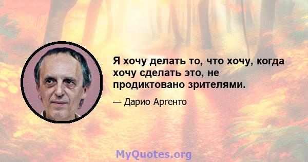 Я хочу делать то, что хочу, когда хочу сделать это, не продиктовано зрителями.