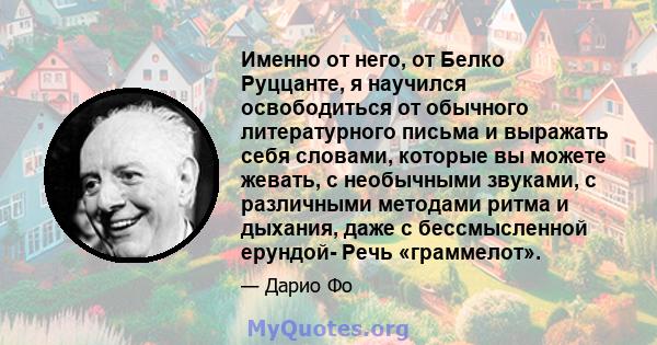 Именно от него, от Белко Руццанте, я научился освободиться от обычного литературного письма и выражать себя словами, которые вы можете жевать, с необычными звуками, с различными методами ритма и дыхания, даже с