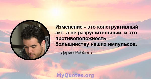 Изменение - это конструктивный акт, а не разрушительный, и это противоположность большинству наших импульсов.