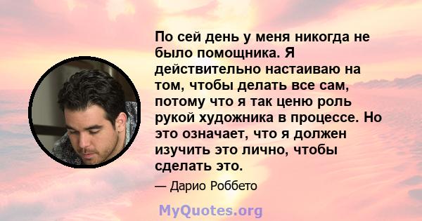 По сей день у меня никогда не было помощника. Я действительно настаиваю на том, чтобы делать все сам, потому что я так ценю роль рукой художника в процессе. Но это означает, что я должен изучить это лично, чтобы сделать 