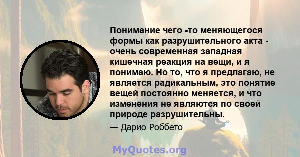 Понимание чего -то меняющегося формы как разрушительного акта - очень современная западная кишечная реакция на вещи, и я понимаю. Но то, что я предлагаю, не является радикальным, это понятие вещей постоянно меняется, и