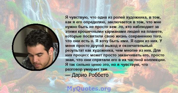 Я чувствую, что одна из ролей художника, в том, как я его определяю, заключается в том, что мне нужно быть не просто кем -то, кто наблюдает за этими крошечными карманами людей на планете, которые посвятили свою жизнь