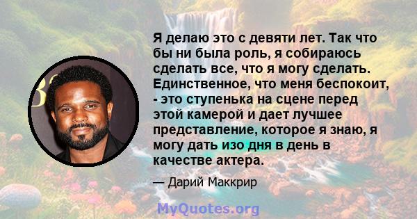 Я делаю это с девяти лет. Так что бы ни была роль, я собираюсь сделать все, что я могу сделать. Единственное, что меня беспокоит, - это ступенька на сцене перед этой камерой и дает лучшее представление, которое я знаю,