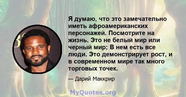 Я думаю, что это замечательно иметь афроамериканских персонажей. Посмотрите на жизнь. Это не белый мир или черный мир; В нем есть все люди. Это демонстрирует рост, и в современном мире так много торговых точек.