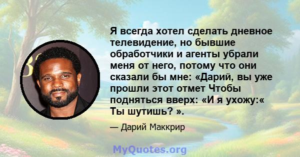 Я всегда хотел сделать дневное телевидение, но бывшие обработчики и агенты убрали меня от него, потому что они сказали бы мне: «Дарий, вы уже прошли этот отмет Чтобы подняться вверх: «И я ухожу:« Ты шутишь? ».