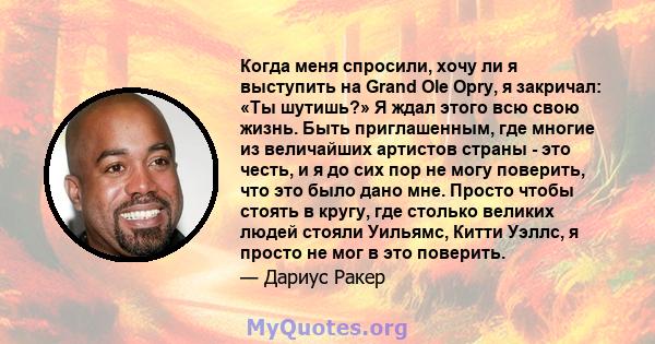 Когда меня спросили, хочу ли я выступить на Grand Ole Opry, я закричал: «Ты шутишь?» Я ждал этого всю свою жизнь. Быть приглашенным, где многие из величайших артистов страны - это честь, и я до сих пор не могу поверить, 