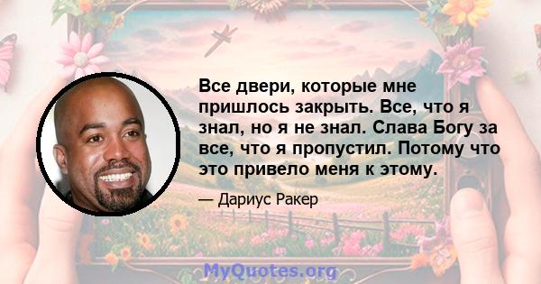 Все двери, которые мне пришлось закрыть. Все, что я знал, но я не знал. Слава Богу за все, что я пропустил. Потому что это привело меня к этому.