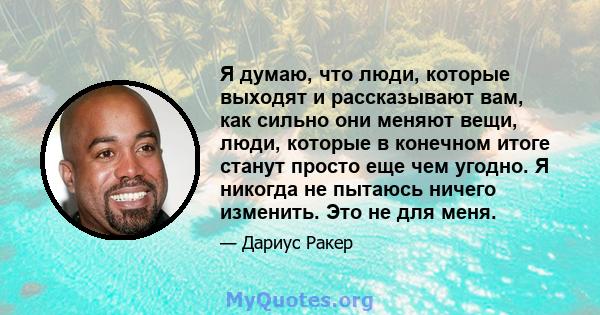 Я думаю, что люди, которые выходят и рассказывают вам, как сильно они меняют вещи, люди, которые в конечном итоге станут просто еще чем угодно. Я никогда не пытаюсь ничего изменить. Это не для меня.