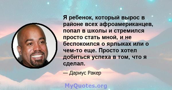 Я ребенок, который вырос в районе всех афроамериканцев, попал в школы и стремился просто стать мной, и не беспокоился о ярлыках или о чем-то еще. Просто хотел добиться успеха в том, что я сделал.