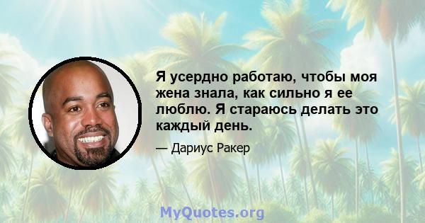 Я усердно работаю, чтобы моя жена знала, как сильно я ее люблю. Я стараюсь делать это каждый день.