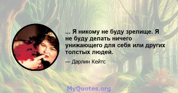 ... Я никому не буду зрелище. Я не буду делать ничего унижающего для себя или других толстых людей.