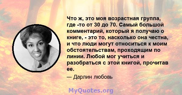 Что ж, это моя возрастная группа, где -то от 30 до 70. Самый большой комментарий, который я получаю о книге, - это то, насколько она честна, и что люди могут относиться к моим обстоятельствам, проходящим по линии. Любой 