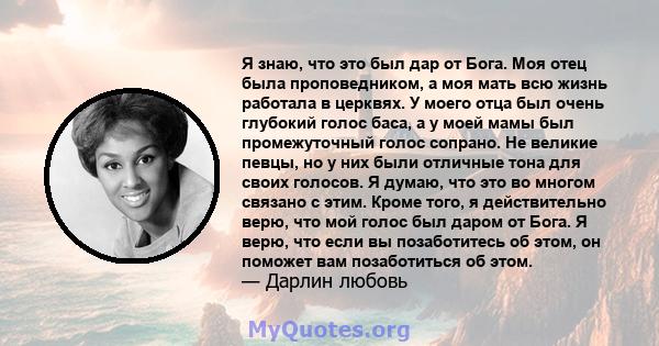 Я знаю, что это был дар от Бога. Моя отец была проповедником, а моя мать всю жизнь работала в церквях. У моего отца был очень глубокий голос баса, а у моей мамы был промежуточный голос сопрано. Не великие певцы, но у