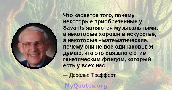 Что касается того, почему некоторые приобретенные у Savants являются музыкальными, а некоторые хороши в искусстве, а некоторые - математические, почему они не все одинаковы; Я думаю, что это связано с этим генетическим