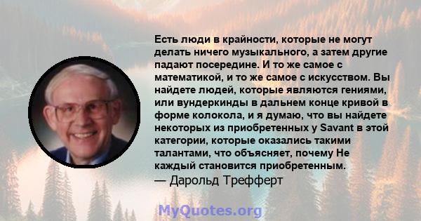 Есть люди в крайности, которые не могут делать ничего музыкального, а затем другие падают посередине. И то же самое с математикой, и то же самое с искусством. Вы найдете людей, которые являются гениями, или вундеркинды