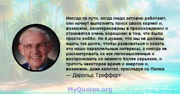 Иногда по пути, когда люди активно работают, они начнут выполнять поиск своих корней и, возможно, заинтересованы в происхождении и становятся очень хорошими в том, что было просто хобби. Но я думаю, что мы не должны