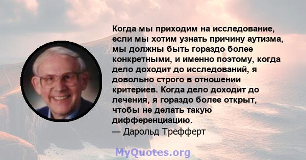 Когда мы приходим на исследование, если мы хотим узнать причину аутизма, мы должны быть гораздо более конкретными, и именно поэтому, когда дело доходит до исследований, я довольно строго в отношении критериев. Когда