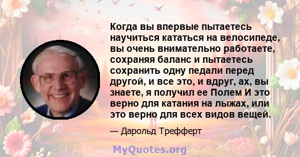 Когда вы впервые пытаетесь научиться кататься на велосипеде, вы очень внимательно работаете, сохраняя баланс и пытаетесь сохранить одну педали перед другой, и все это, и вдруг, ах, вы знаете, я получил ее Полем И это