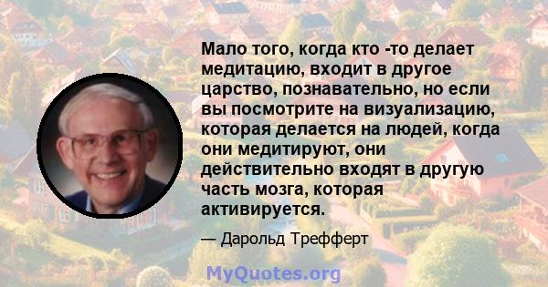 Мало того, когда кто -то делает медитацию, входит в другое царство, познавательно, но если вы посмотрите на визуализацию, которая делается на людей, когда они медитируют, они действительно входят в другую часть мозга,