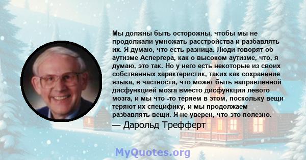 Мы должны быть осторожны, чтобы мы не продолжали умножать расстройства и разбавлять их. Я думаю, что есть разница. Люди говорят об аутизме Аспергера, как о высоком аутизме, что, я думаю, это так. Но у него есть