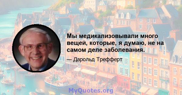 Мы медикализовывали много вещей, которые, я думаю, не на самом деле заболевания.