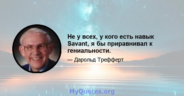 Не у всех, у кого есть навык Savant, я бы приравнивал к гениальности.