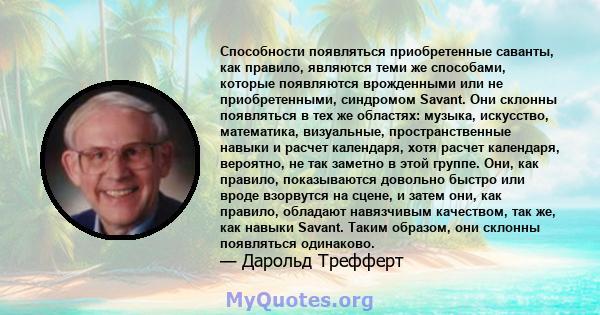 Способности появляться приобретенные саванты, как правило, являются теми же способами, которые появляются врожденными или не приобретенными, синдромом Savant. Они склонны появляться в тех же областях: музыка, искусство, 