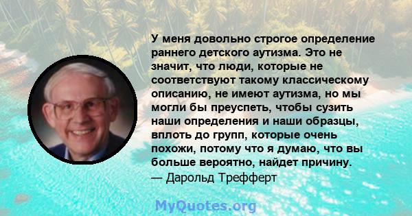 У меня довольно строгое определение раннего детского аутизма. Это не значит, что люди, которые не соответствуют такому классическому описанию, не имеют аутизма, но мы могли бы преуспеть, чтобы сузить наши определения и