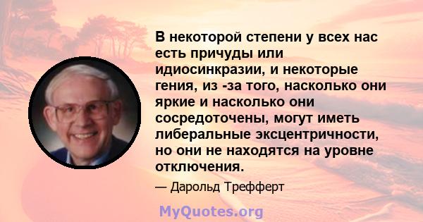 В некоторой степени у всех нас есть причуды или идиосинкразии, и некоторые гения, из -за того, насколько они яркие и насколько они сосредоточены, могут иметь либеральные эксцентричности, но они не находятся на уровне