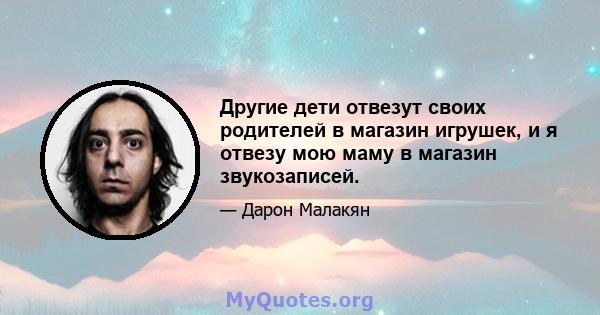 Другие дети отвезут своих родителей в магазин игрушек, и я отвезу мою маму в магазин звукозаписей.