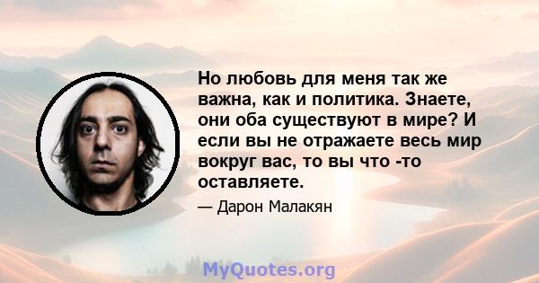 Но любовь для меня так же важна, как и политика. Знаете, они оба существуют в мире? И если вы не отражаете весь мир вокруг вас, то вы что -то оставляете.