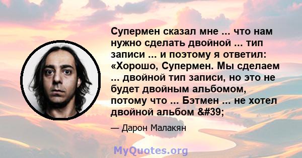 Супермен сказал мне ... что нам нужно сделать двойной ... тип записи ... и поэтому я ответил: «Хорошо, Супермен. Мы сделаем ... двойной тип записи, но это не будет двойным альбомом, потому что ... Бэтмен ... не хотел