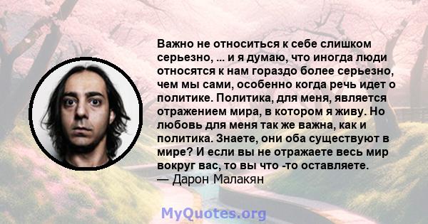 Важно не относиться к себе слишком серьезно, ... и я думаю, что иногда люди относятся к нам гораздо более серьезно, чем мы сами, особенно когда речь идет о политике. Политика, для меня, является отражением мира, в