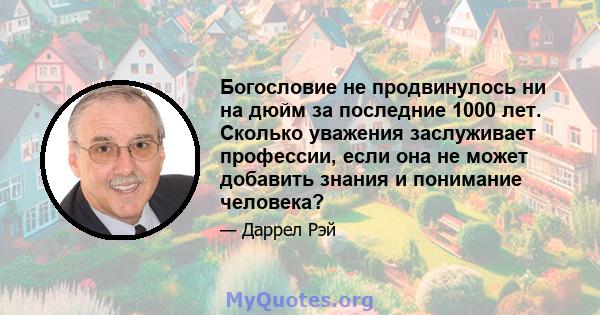 Богословие не продвинулось ни на дюйм за последние 1000 лет. Сколько уважения заслуживает профессии, если она не может добавить знания и понимание человека?