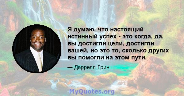 Я думаю, что настоящий истинный успех - это когда, да, вы достигли цели, достигли вашей, но это то, сколько других вы помогли на этом пути.