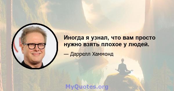 Иногда я узнал, что вам просто нужно взять плохое у людей.