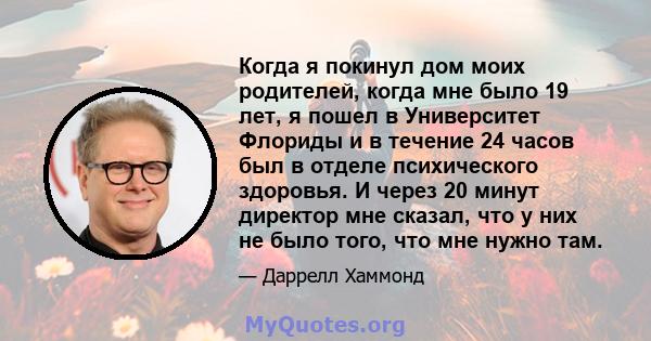 Когда я покинул дом моих родителей, когда мне было 19 лет, я пошел в Университет Флориды и в течение 24 часов был в отделе психического здоровья. И через 20 минут директор мне сказал, что у них не было того, что мне