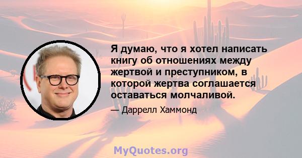 Я думаю, что я хотел написать книгу об отношениях между жертвой и преступником, в которой жертва соглашается оставаться молчаливой.