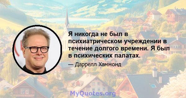 Я никогда не был в психиатрическом учреждении в течение долгого времени. Я был в психических палатах.